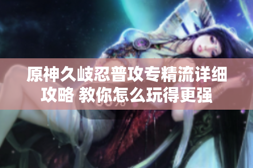 原神久岐忍普攻专精流详细攻略 教你怎么玩得更强