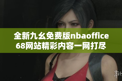 全新九幺免费版nbaoffice68网站精彩内容一网打尽