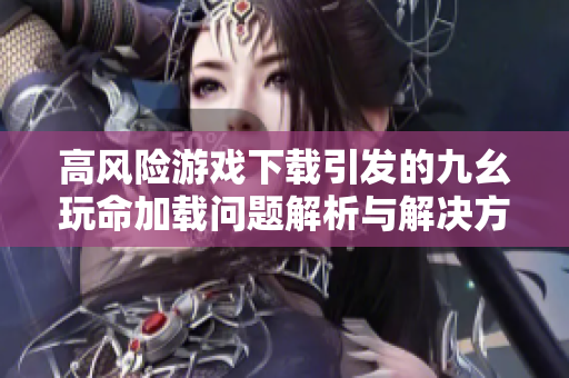 高风险游戏下载引发的九幺玩命加载问题解析与解决方案