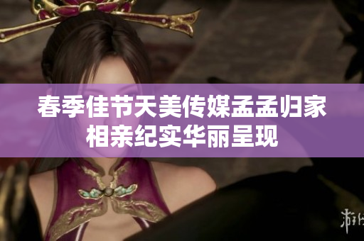 春季佳节天美传媒孟孟归家相亲纪实华丽呈现