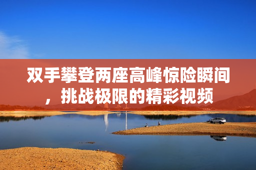 双手攀登两座高峰惊险瞬间，挑战极限的精彩视频