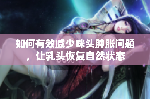 如何有效减少咪头肿胀问题，让乳头恢复自然状态