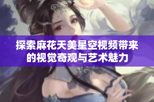 探索麻花天美星空视频带来的视觉奇观与艺术魅力
