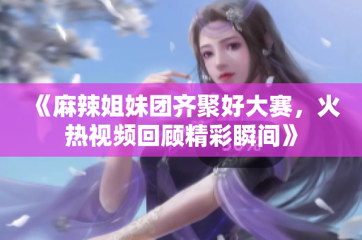 《麻辣姐妹团齐聚好大赛，火热视频回顾精彩瞬间》