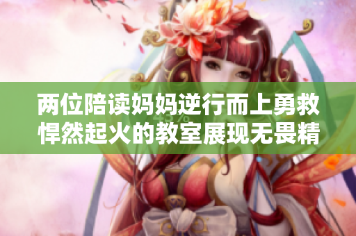 两位陪读妈妈逆行而上勇救悍然起火的教室展现无畏精神