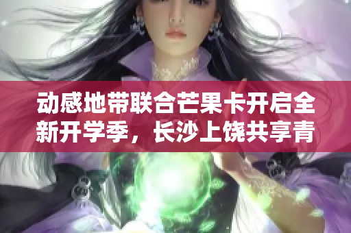动感地带联合芒果卡开启全新开学季，长沙上饶共享青春狂欢