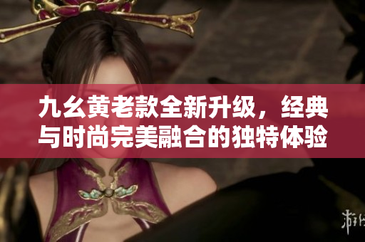 九幺黄老款全新升级，经典与时尚完美融合的独特体验