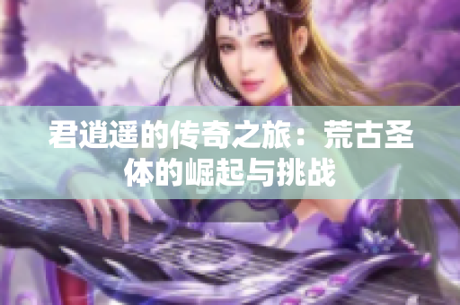 君逍遥的传奇之旅：荒古圣体的崛起与挑战