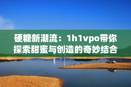 硬糖新潮流：1h1vpo带你探索甜蜜与创造的奇妙结合