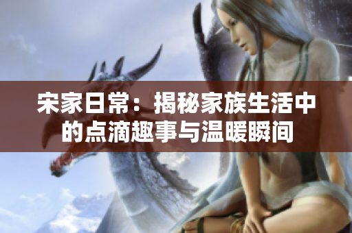 宋家日常：揭秘家族生活中的点滴趣事与温暖瞬间