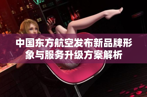 中国东方航空发布新品牌形象与服务升级方案解析