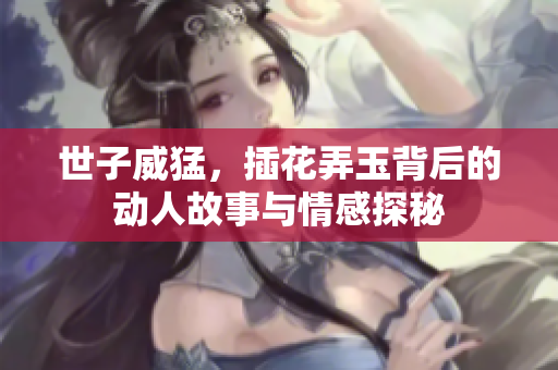 世子威猛，插花弄玉背后的动人故事与情感探秘
