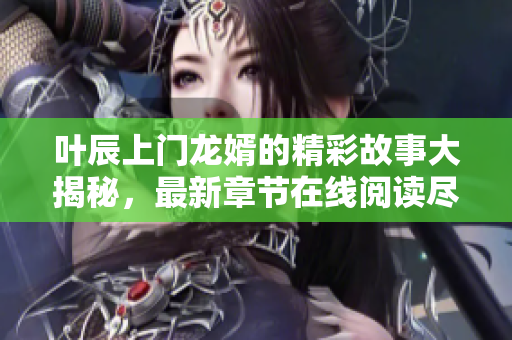 叶辰上门龙婿的精彩故事大揭秘，最新章节在线阅读尽在这里！