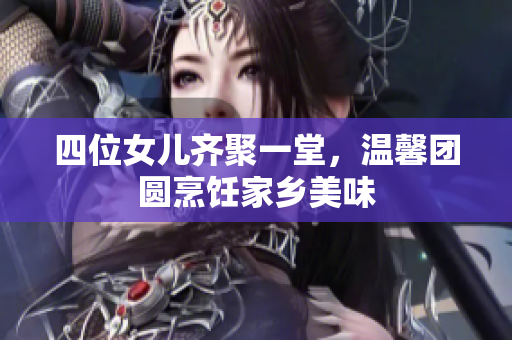 四位女儿齐聚一堂，温馨团圆烹饪家乡美味