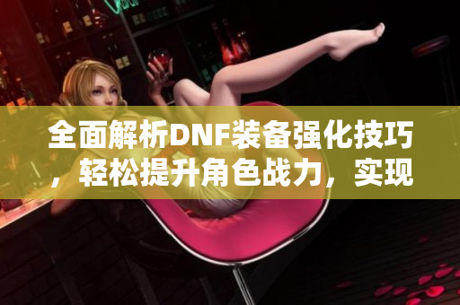 全面解析DNF装备强化技巧，轻松提升角色战力，实现无敌梦想！
