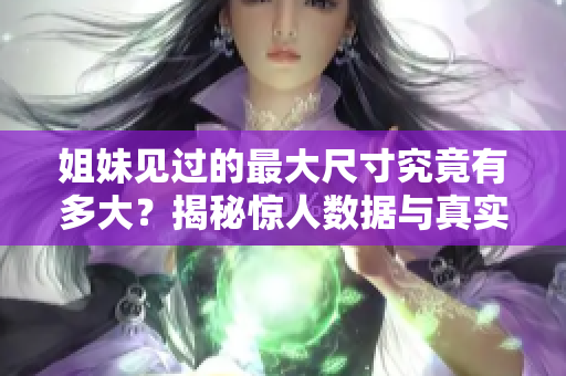 姐妹见过的最大尺寸究竟有多大？揭秘惊人数据与真实体验