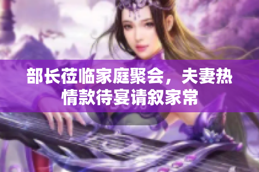 部长莅临家庭聚会，夫妻热情款待宴请叙家常