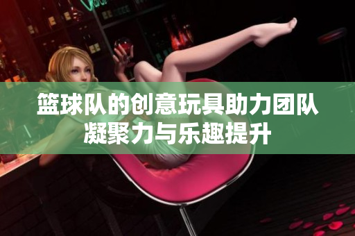 篮球队的创意玩具助力团队凝聚力与乐趣提升