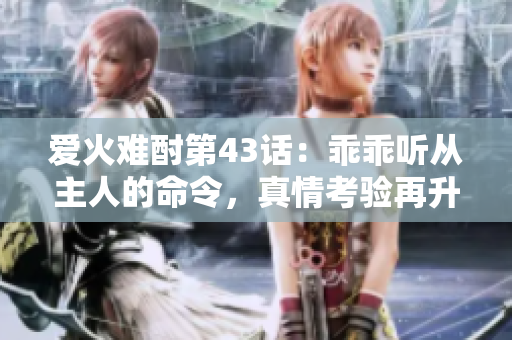 爱火难酎第43话：乖乖听从主人的命令，真情考验再升级