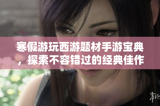 寒假游玩西游题材手游宝典，探索不容错过的经典佳作