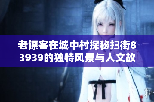 老镖客在城中村探秘扫街83939的独特风景与人文故事