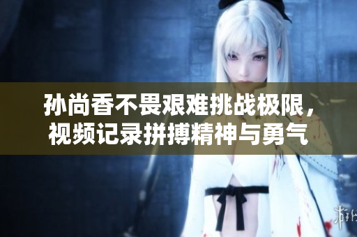 孙尚香不畏艰难挑战极限，视频记录拼搏精神与勇气