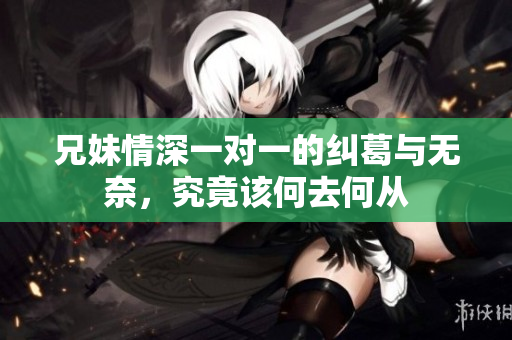 兄妹情深一对一的纠葛与无奈，究竟该何去何从
