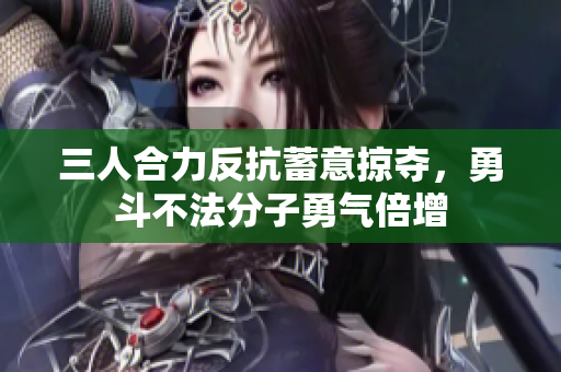 三人合力反抗蓄意掠夺，勇斗不法分子勇气倍增