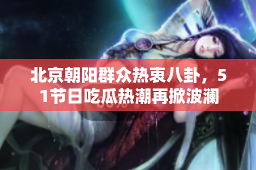 北京朝阳群众热衷八卦，51节日吃瓜热潮再掀波澜