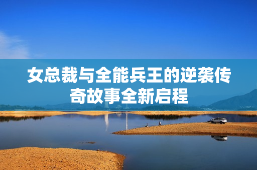 女总裁与全能兵王的逆袭传奇故事全新启程