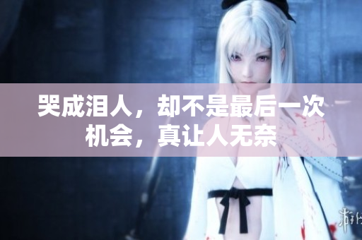 哭成泪人，却不是最后一次机会，真让人无奈
