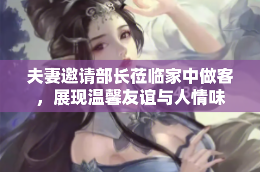 夫妻邀请部长莅临家中做客，展现温馨友谊与人情味