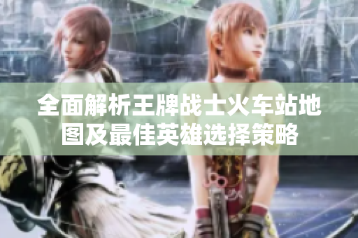 全面解析王牌战士火车站地图及最佳英雄选择策略