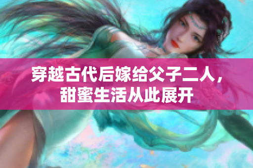 穿越古代后嫁给父子二人，甜蜜生活从此展开