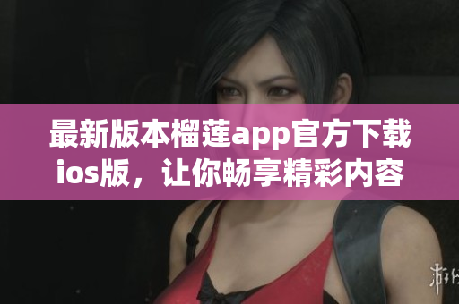 最新版本榴莲app官方下载ios版，让你畅享精彩内容