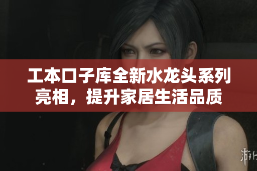 工本口子库全新水龙头系列亮相，提升家居生活品质