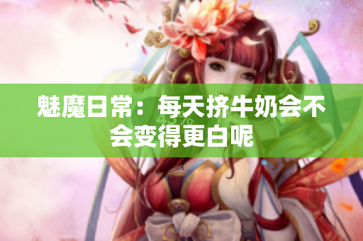 魅魔日常：每天挤牛奶会不会变得更白呢