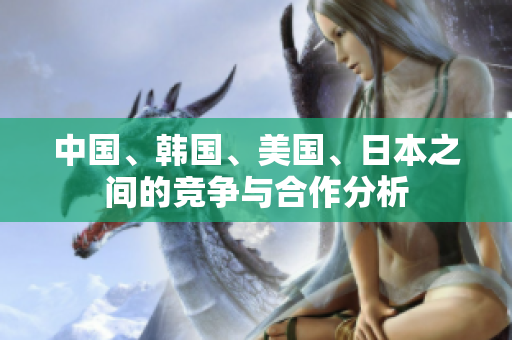 中国、韩国、美国、日本之间的竞争与合作分析