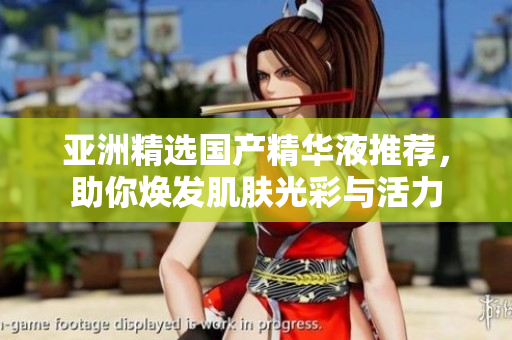 亚洲精选国产精华液推荐，助你焕发肌肤光彩与活力