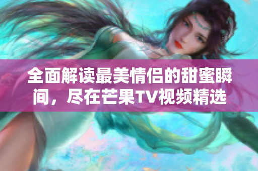 全面解读最美情侣的甜蜜瞬间，尽在芒果TV视频精选