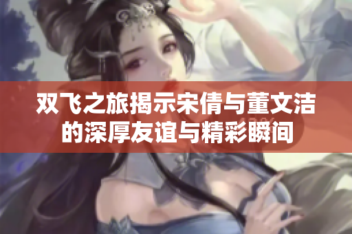 双飞之旅揭示宋倩与董文洁的深厚友谊与精彩瞬间