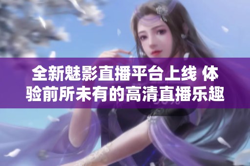 全新魅影直播平台上线 体验前所未有的高清直播乐趣
