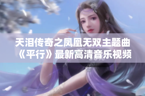 天泪传奇之凤凰无双主题曲《平行》最新高清音乐视频上线