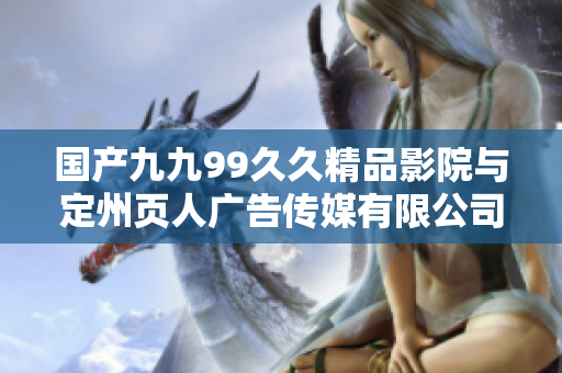国产九九99久久精品影院与定州页人广告传媒有限公司合作新篇章