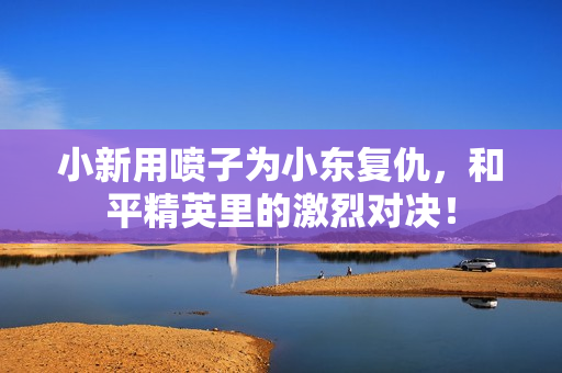 小新用喷子为小东复仇，和平精英里的激烈对决！