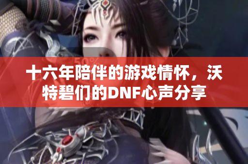 十六年陪伴的游戏情怀，沃特碧们的DNF心声分享