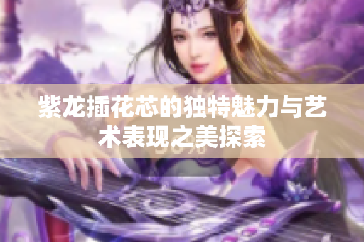 紫龙插花芯的独特魅力与艺术表现之美探索