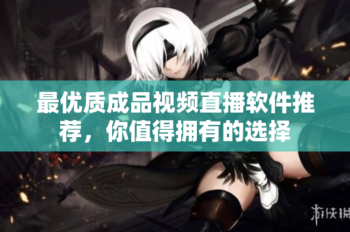最优质成品视频直播软件推荐，你值得拥有的选择