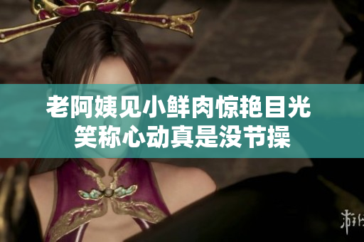 老阿姨见小鲜肉惊艳目光 笑称心动真是没节操