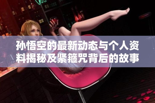 孙悟空的最新动态与个人资料揭秘及紧箍咒背后的故事